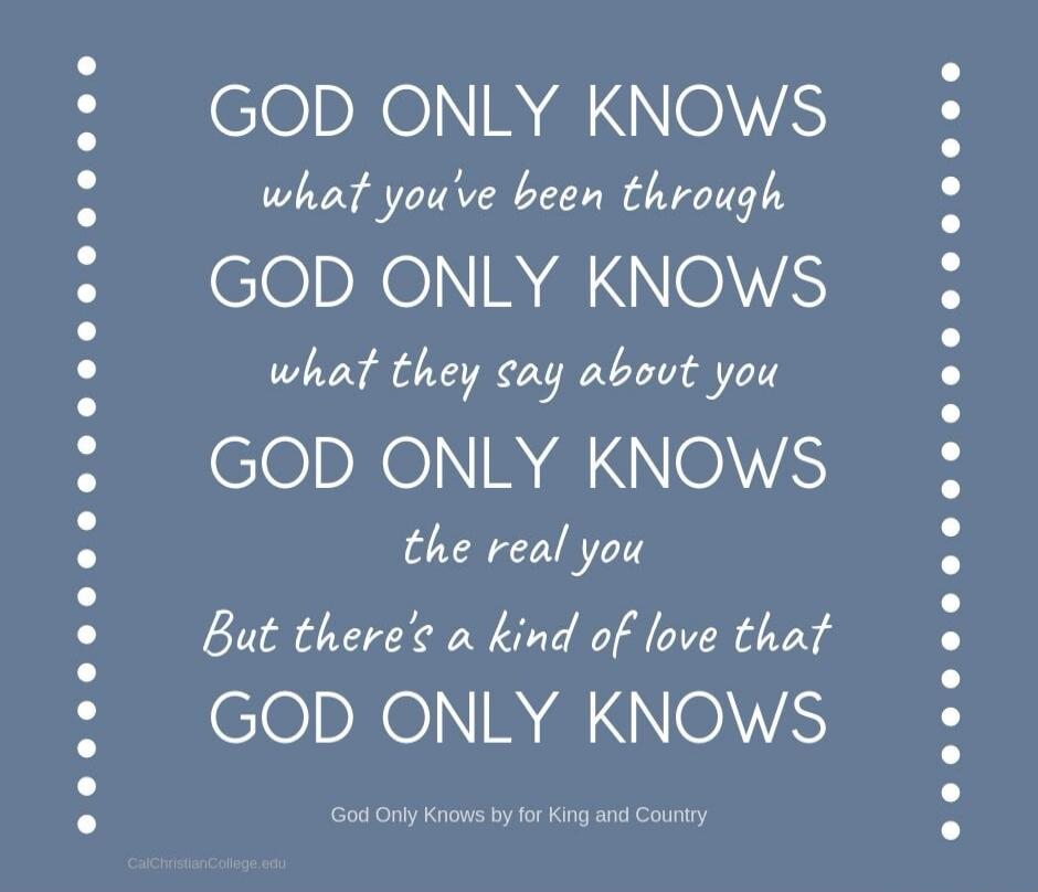 GOD ONLY KNOWS what you've been through GOD ONLY KNOWS what they say about you GOD ONLY KNOWS the real you But there's a kind of love that GOD ONLY KNOWS. God Only Knows by for King and Country. CalChristianCollege.edu