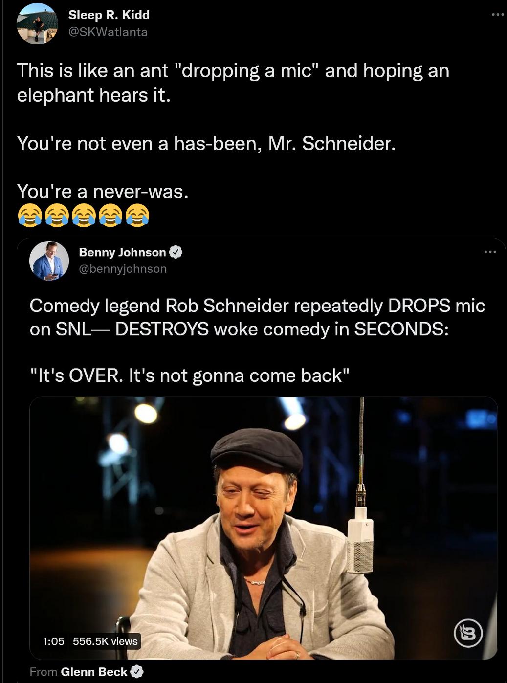 R Kidd This is like an ant dropping a mic and hoping an elephant hears it AL ERERL L RV AT T Youre a never was Comedy legend Rob Schneider repeatedly DROPS mic on SNL DESTROYS woke comedy in SECONDS Its OVER Its not gonna come back T