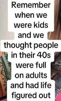 Remember when we were kids and we thought people in their 40s were full on adults and had life figured out