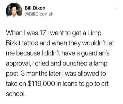 Bill Dixon @BillDixonish When I was 17 I went to get a Limp Bizkit tattoo and when they wouldn't let me because I didn't have a guardian's approval, I cried and punched a lamp post. 3 months later I was allowed to take on $119,000 in loans to go to art school.