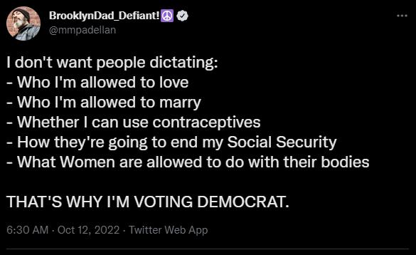 9 BrooklynDad Defiantl 1 dont want people dictating Who Im allowed to love Who Im allowed to marry Whether can use contraceptives How theyre going to end my Social Security What Women are allowed to do with their bodies THATS WHY IM VOTING DEMOCRAT