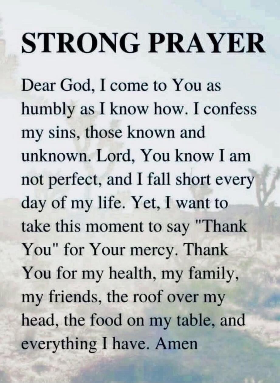 STRONG PRAYER Dear God, I come to You as humbly as I know how. I confess my sins, those known and unknown. Lord, You know I am not perfect, and I fall short every day of my life. Yet, I want to take this moment to say 