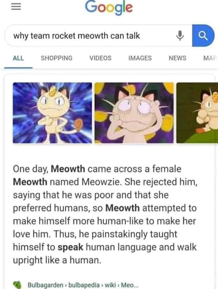 Google why team rocket meowth can talk 3 B ALL SHOPPING VIDEOS IMAGES NEWS M One day Meowth came across a female Meowth named Meowzie She rejected him saying that he was poor and that she preferred humans so Meowth attempted to make himself more human like to make her love him Thus he painstakingly taught himself to speak human language and walk upright like a human Bulbagarden bulbapedia wiki Meo