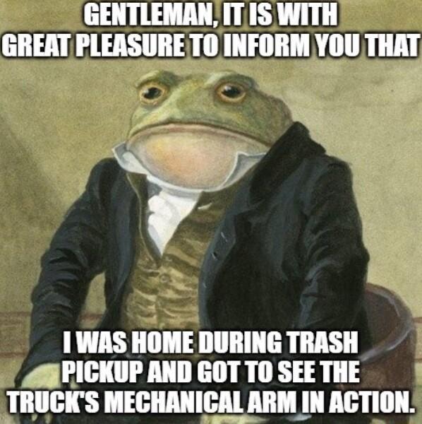 GENTLEMANITIS WITH GREAT PLEASURETO INFORM YOU THAT i 1WAS HOME DURING TRASH 4APICKUP AND GOT TO SEE THE TRUCKS MECHANICAL ARM IN ACTION