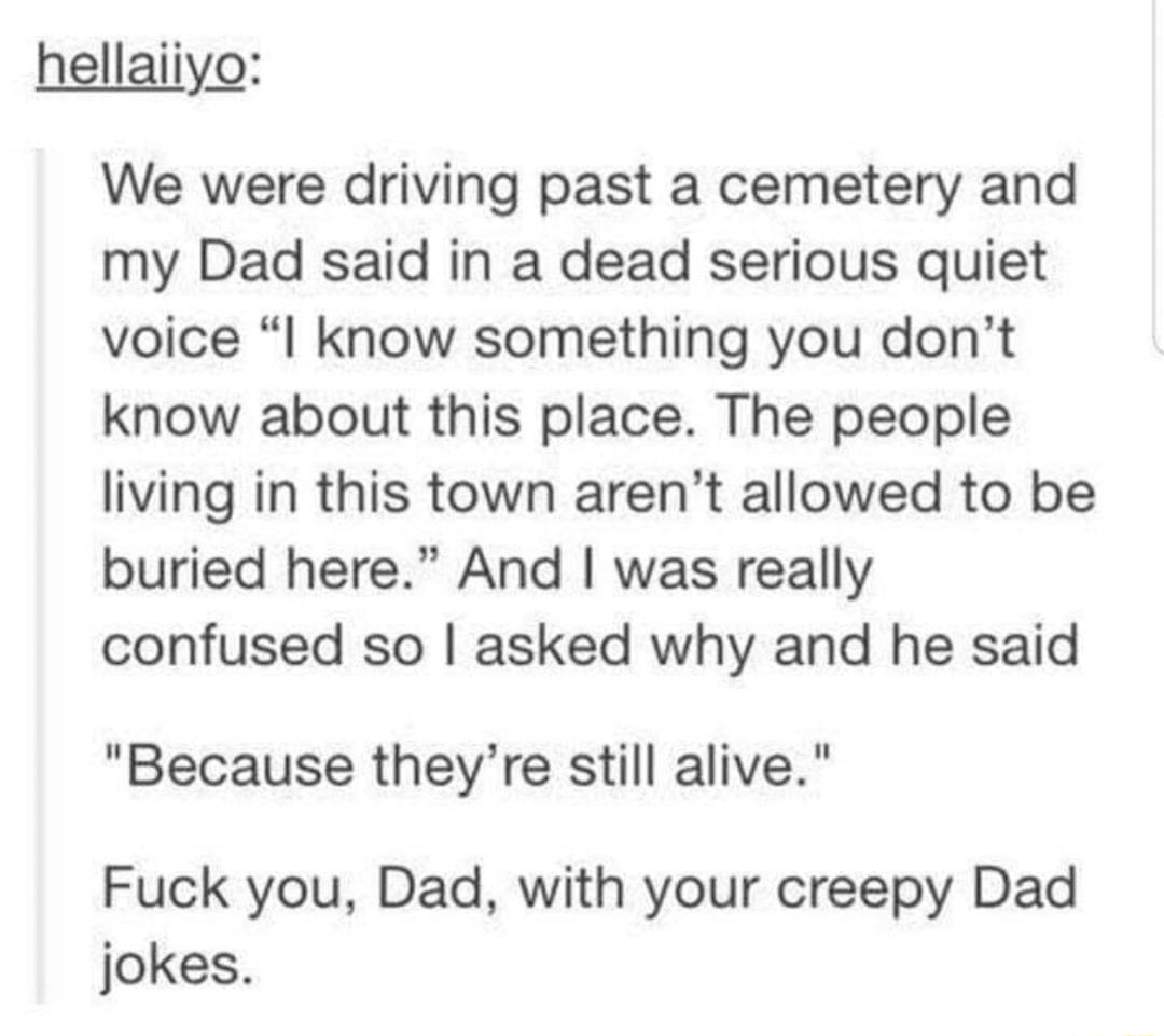 hellaiiyo We were driving past a cemetery and my Dad said in a dead serious quiet voice know something you dont know about this place The people living in this town arent allowed to be buried here And was really confused so asked why and he said Because theyre still alive Fuck you Dad with your creepy Dad jokes