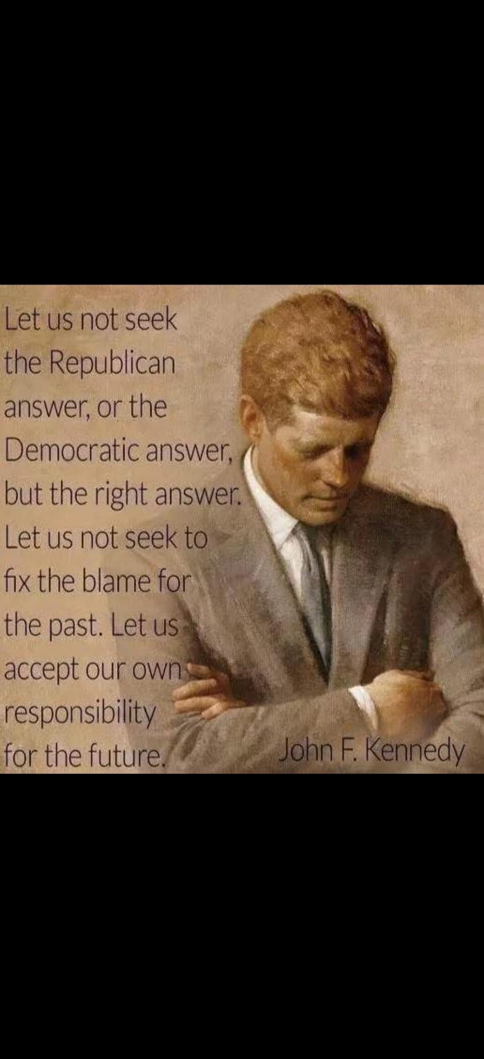 Let us not seek the Republican answer, or the Democratic answer, but the right answer. Let us not seek to fix the blame for the past. Let us accept our own responsibility for the future. John F. Kennedy