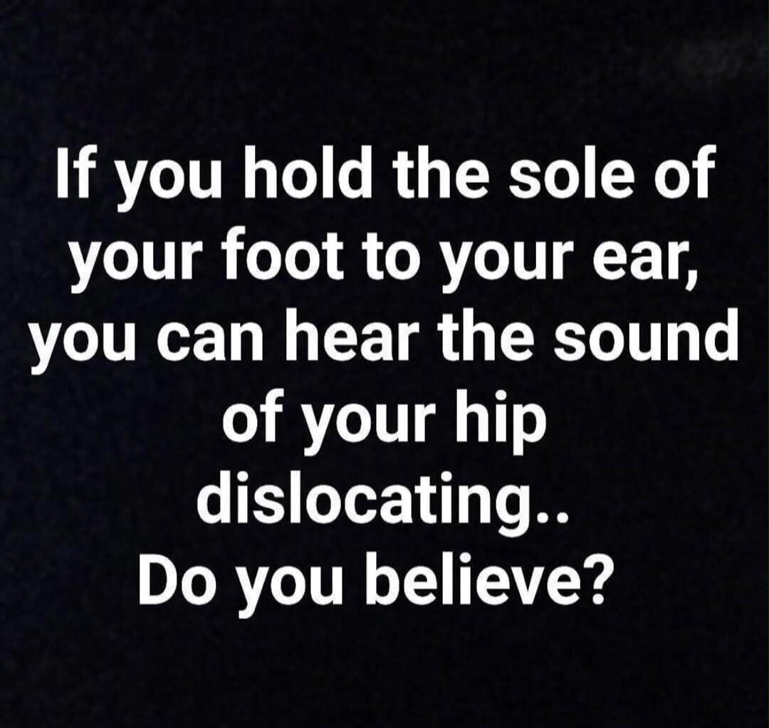 If you hold the sole of your foot to your ear, you can hear the sound of your hip dislocating.. Do you believe?