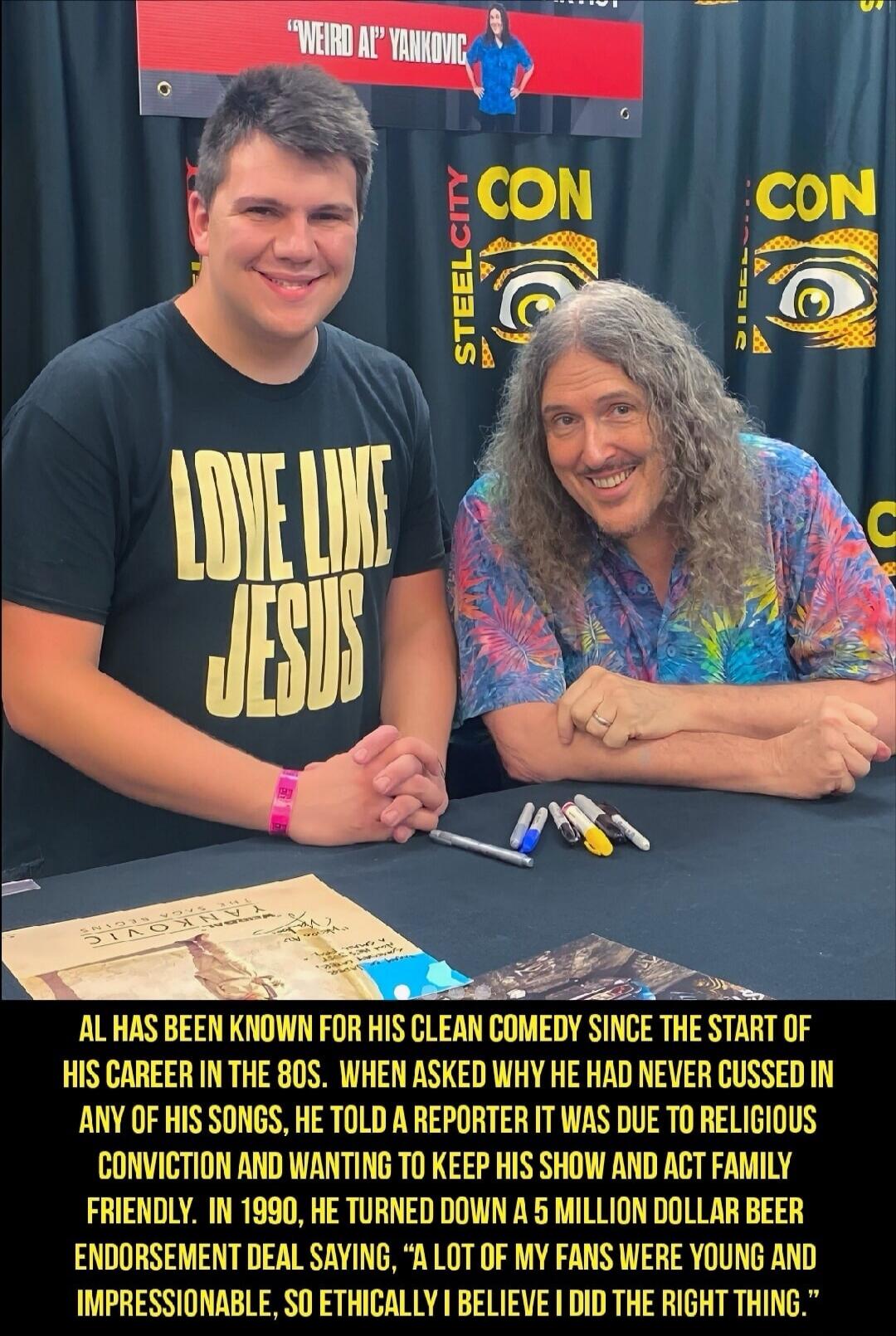 WEIRD AL' YANKOVIC STEEL CITY CON LOVE LIKE JESUS AL HAS BEEN KNOWN FOR HIS CLEAN COMEDY SINCE THE START OF HIS CAREER IN THE 80S. WHEN ASKED WHY HE HAD NEVER CUSSED IN ANY OF HIS SONGS, HE TOLD A REPORTER IT WAS DUE TO RELIGIOUS CONVICTION AND WANTING TO KEEP HIS SHOW AND ACT FAMILY FRIENDLY. IN 1990, HE TURNED DOWN A 5 MILLION DOLLAR BEER ENDORSE