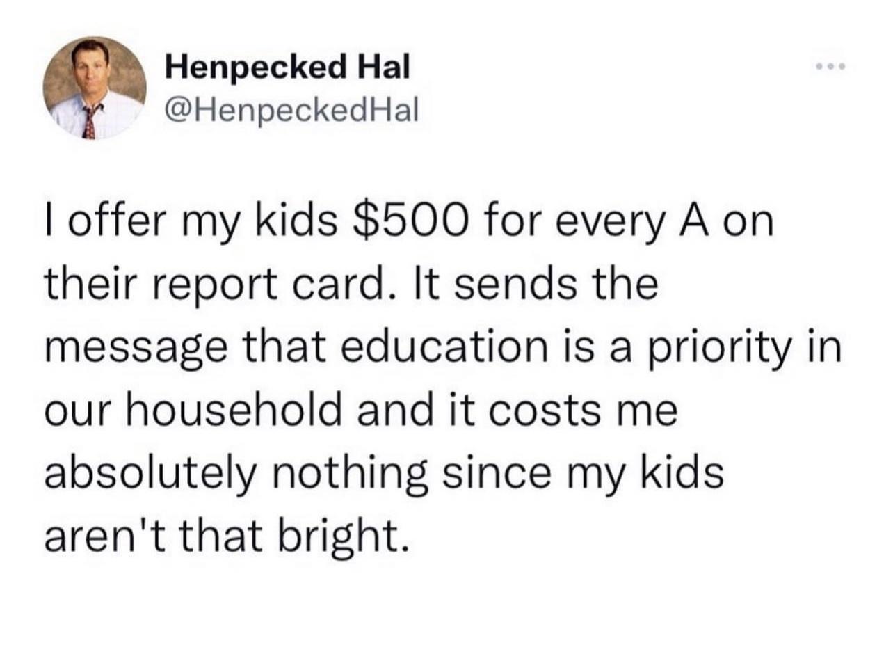 Henpecked Hal HenpeckedHal offer my kids 500 for every A on their report card It sends the message that education is a priority in our household and it costs me absolutely nothing since my kids arent that bright