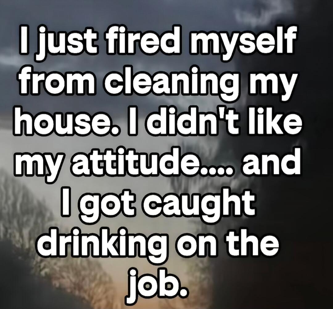 I just fired myself from cleaning my house. I didn't like my attitude.... and I got caught drinking on the job.