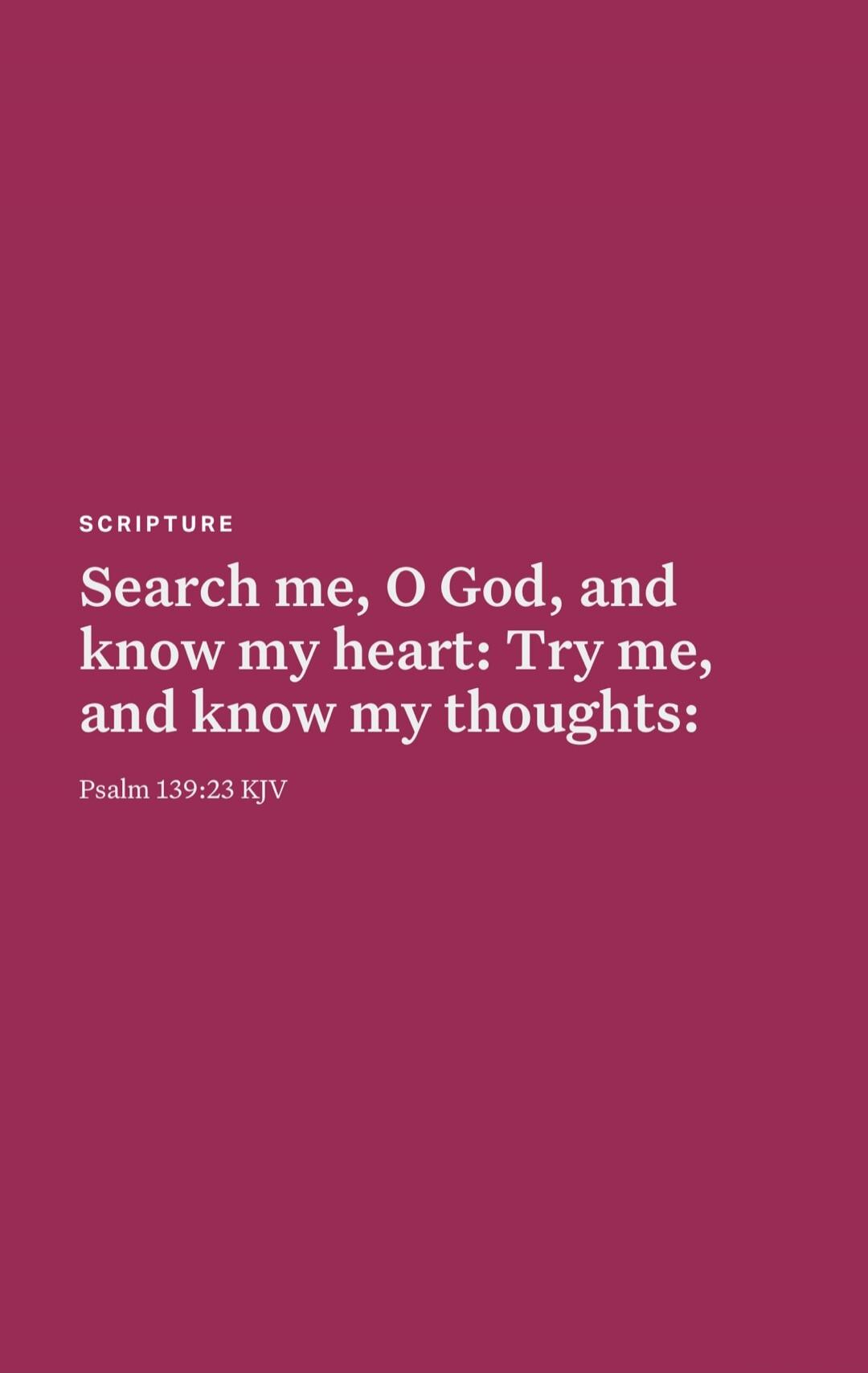 Search me, O God, and know my heart: Try me, and know my thoughts: Psalm 139:23 KJV