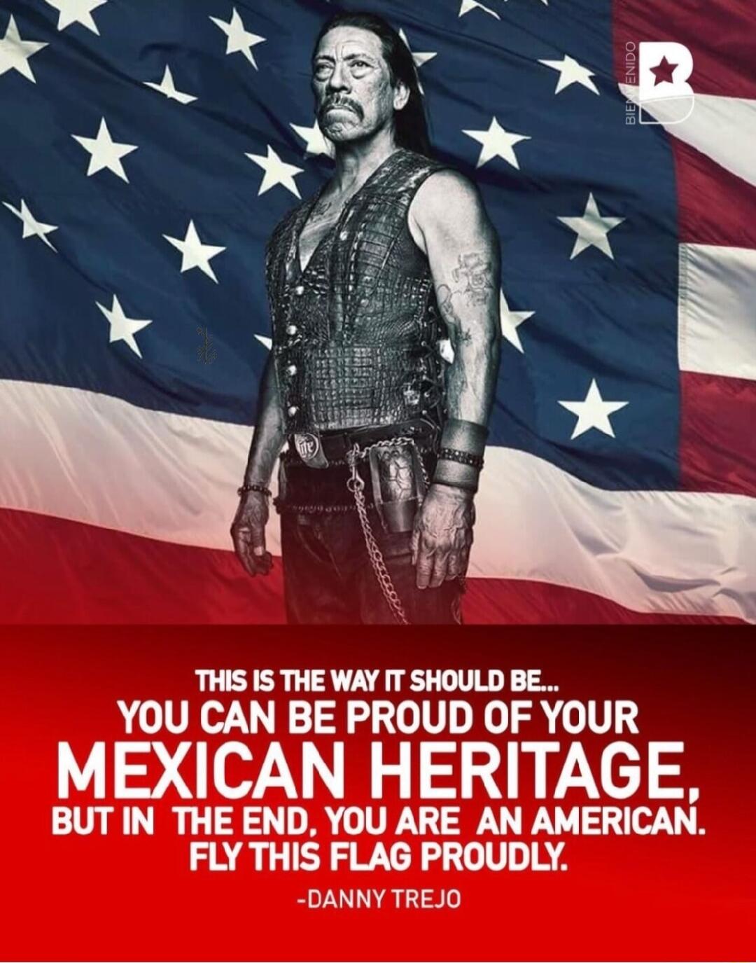 THIS IS THE WAY IT SHOULD BE YOU CAN BE PROUD OF YOUR MEXICAN HERITAGE BUTIN THE END YOU ARE AN AMERICAN FLY THIS FLAG PROUDLY DANNY TREJO