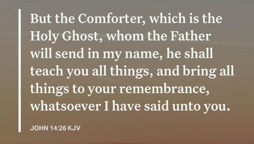 But the Comforter, which is the Holy Ghost, whom the Father will send in my name, he shall teach you all things, and bring all things to your remembrance, whatsoever I have said unto you. JOHN 14:26 KJV