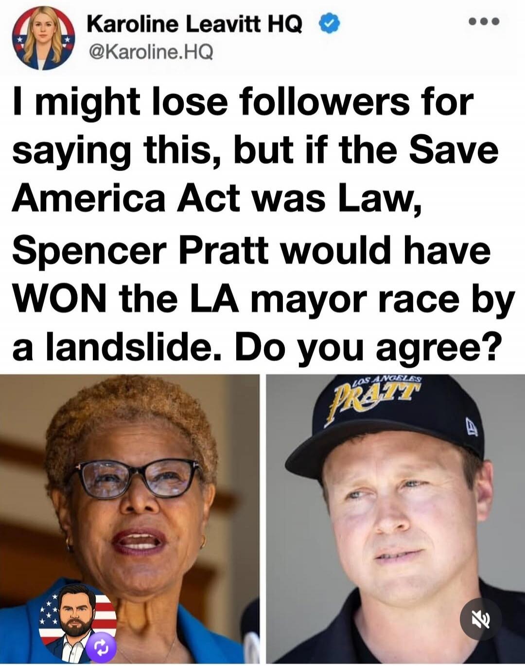 Karoline Leavitt HQ @Karoline.HQ I might lose followers for saying this, but if the Save America Act was Law, Spencer Pratt would have WON the LA mayor race by a landslide. Do you agree?