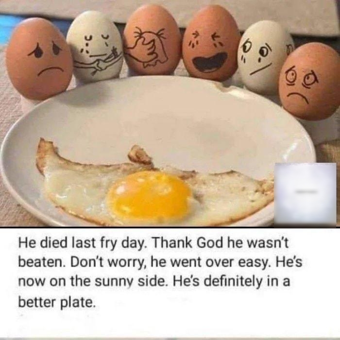 He died last fry day Thank God he wasnt beaten Dont worry he went over easy Hes now on the sunny side Hes definitely in a better plate