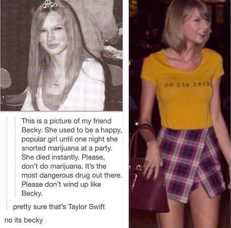 This is a picture of my friend Becky She used to be a happy popular gil until one night she snorted marijuana at a party She died instantly Please dont do marijuana Its the most dangerous drug out there Please dont wind up like Becky ure thats Taylor Swift noiits becky