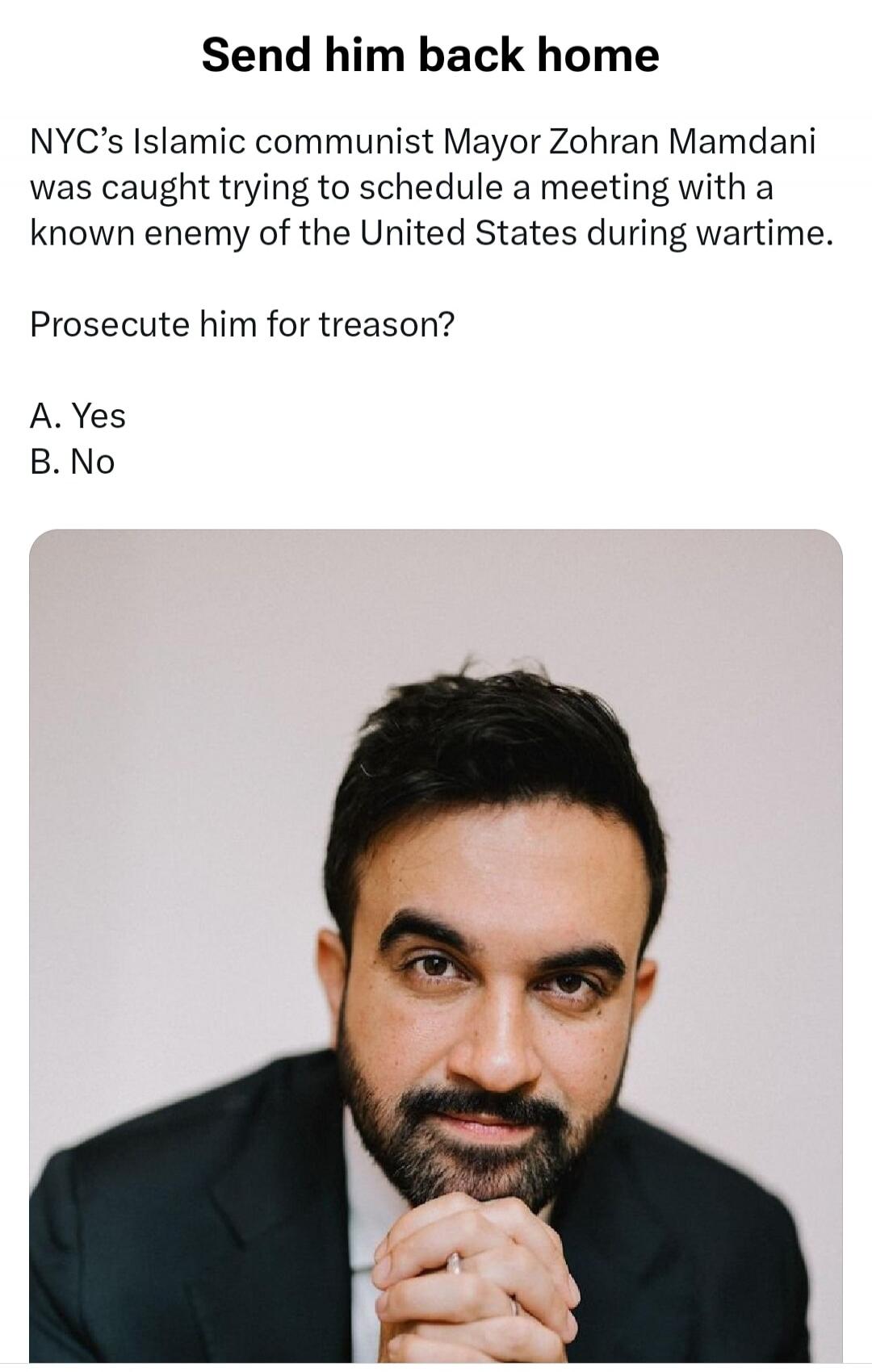 Send him back home NYC's Islamic communist Mayor Zohran Mamdani was caught trying to schedule a meeting with a known enemy of the United States during wartime. Prosecute him for treason? A. Yes B. No