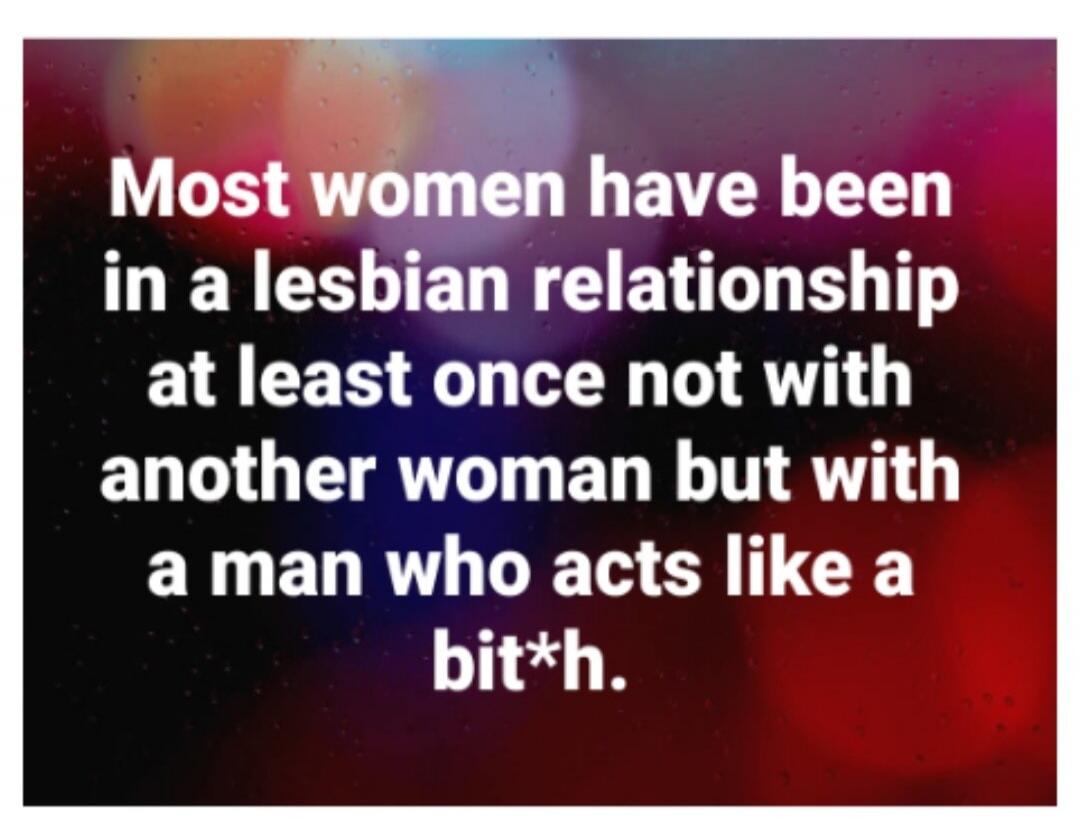 Most women have been in a lesbian relationship at least once not with another woman but with a man who acts like a bit*h.
