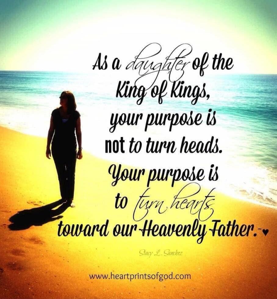 As a daughter of the King of Kings, your purpose is not to turn heads. Your purpose is to turn hearts toward our Heavenly Father. Stacy L. Sanchez www.heartprintsofgod.com