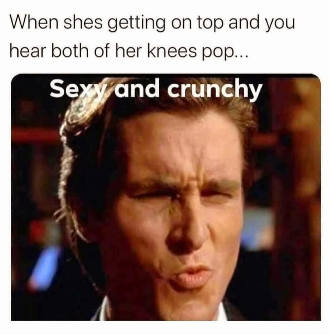 When shes getting on top and you hear both of her knees pop... Sexy and crunchy
