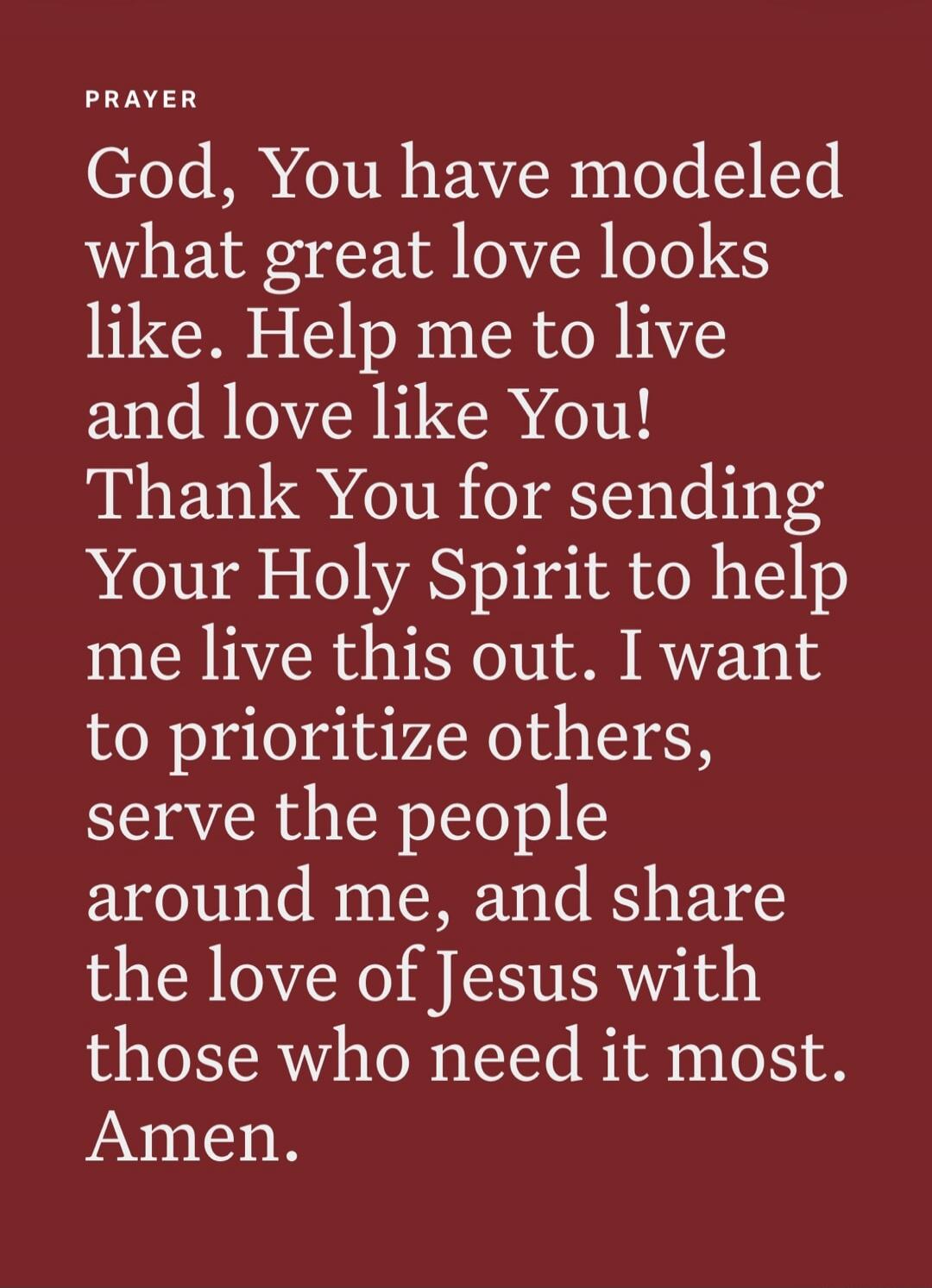 PRAYER God, You have modeled what great love looks like. Help me to live and love like You! Thank You for sending Your Holy Spirit to help me live this out. I want to prioritize others, serve the people around me, and share the love of Jesus with those who need it most. Amen.