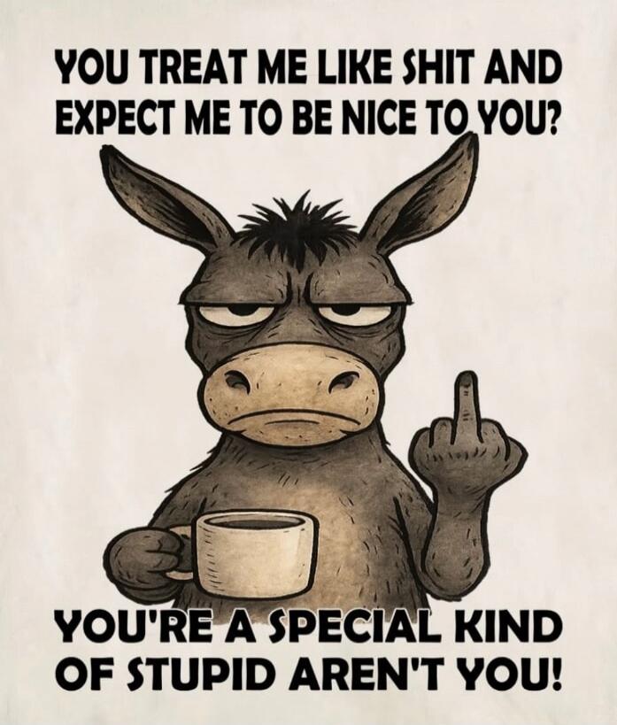 YOU TREAT ME LIKE SHIT AND EXPECT ME TO BE NICE TO YOU? YOU'RE A SPECIAL KIND OF STUPID AREN'T YOU!