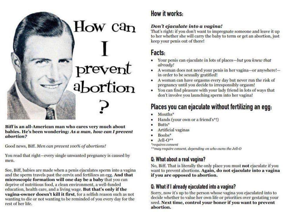 _ prevent abortion Biff is an all American man who cares very much about babies Hes been wondering As a man how can I prevent abortion Good news Biff Men can prevent 100 of abortions You read that rightevery single unwanted pregnancy is caused by men See Biff babics are made when a penis cjaculates sperm into a vagina and the sperm travels past the cervix and fertlizes an cgg And that microscopic 