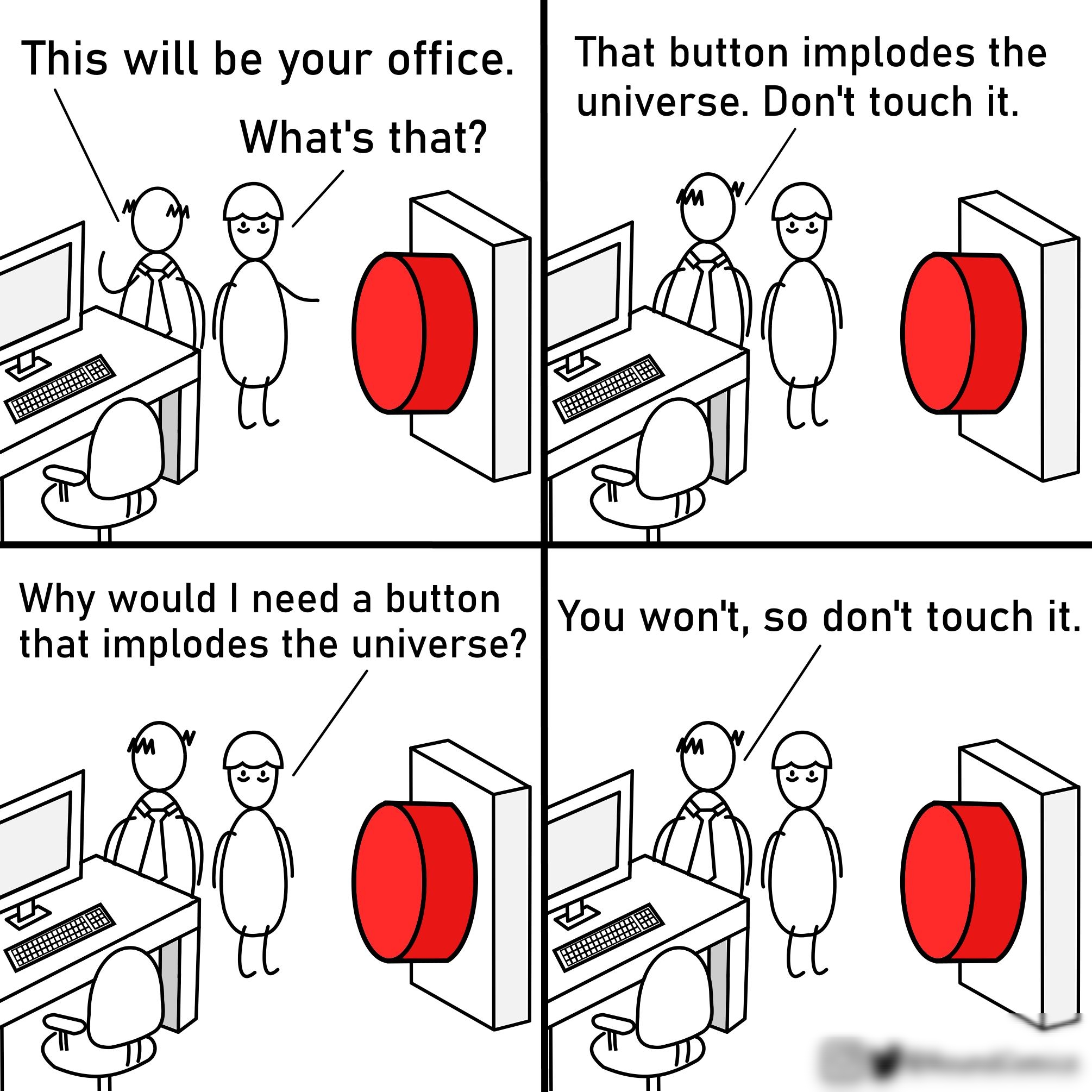 This will be your office That button implodes the universe Dont touch it Whats that Why would need a button that implodes the universe You won so dont touch it