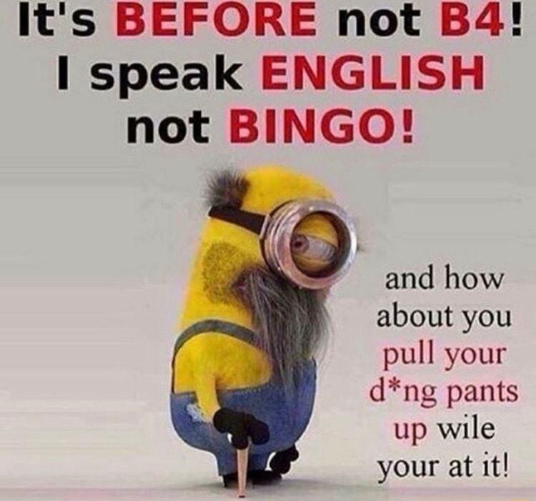 Its BEFORE not B4 speak ENGLISH not BINGO and how about you pull your dng pants up wile your at it