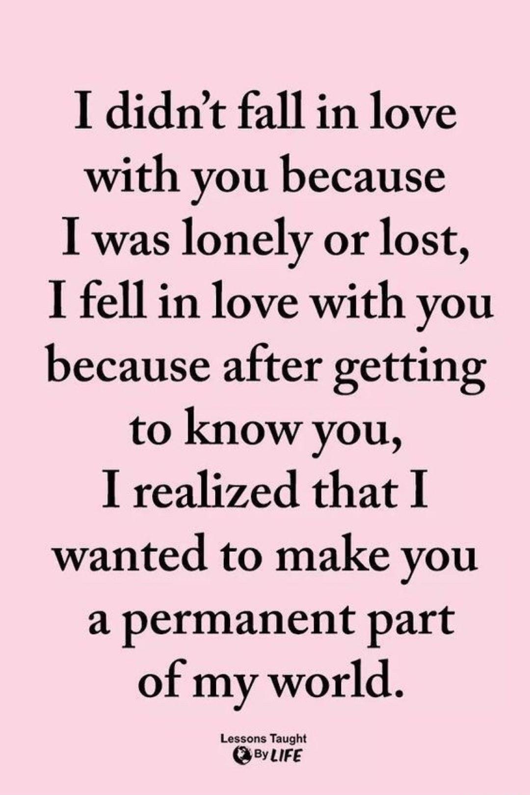 I didnt fall in love with you because I was lonely or lost I fell in love with you because after getting to know you I realized that 1 wanted to make you a permanent part of my world Lessons Taught QsevLiFe