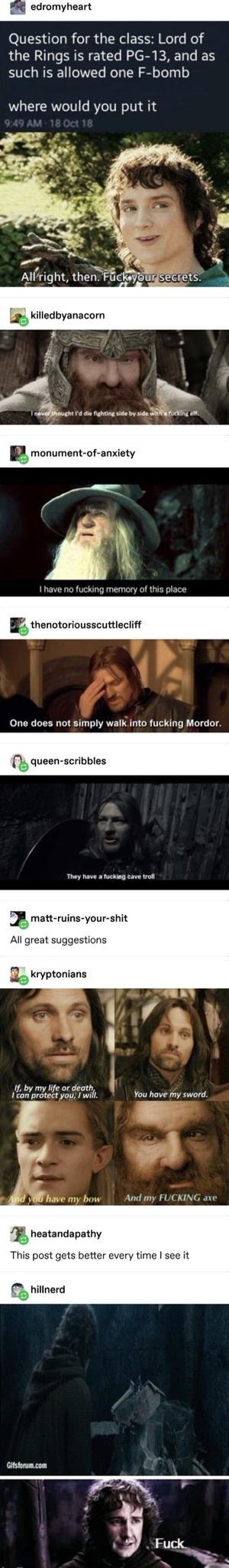 edromyheart Question for the class Lord of the Rings is rated PG 13 and as such is allowed one F bomb where would you put it L 37l 1 have no fucking memory of this place B thenotoriousscuttiectift One does not simply walkK into fucking Mordor aueen scrivbies 1 matt ruins your shit All great suggestions gekrypzumans If by my life or death JLamorhel v You hove my sward g And my FUCKING axe heatandap