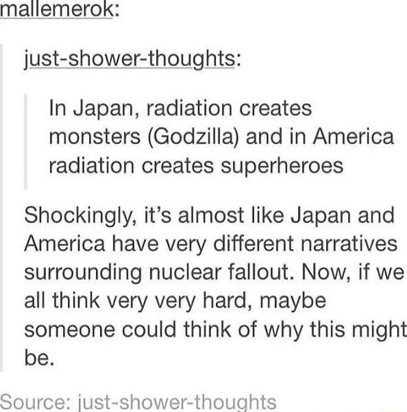 mallemerok just shower thoughts In Japan radiation creates monsters Godzilla and in America radiation creates superheroes Shockingly its almost like Japan and America have very different narratives surrounding nuclear fallout Now if we all think very very hard maybe someone could think of why this might be Source just shower thoughts