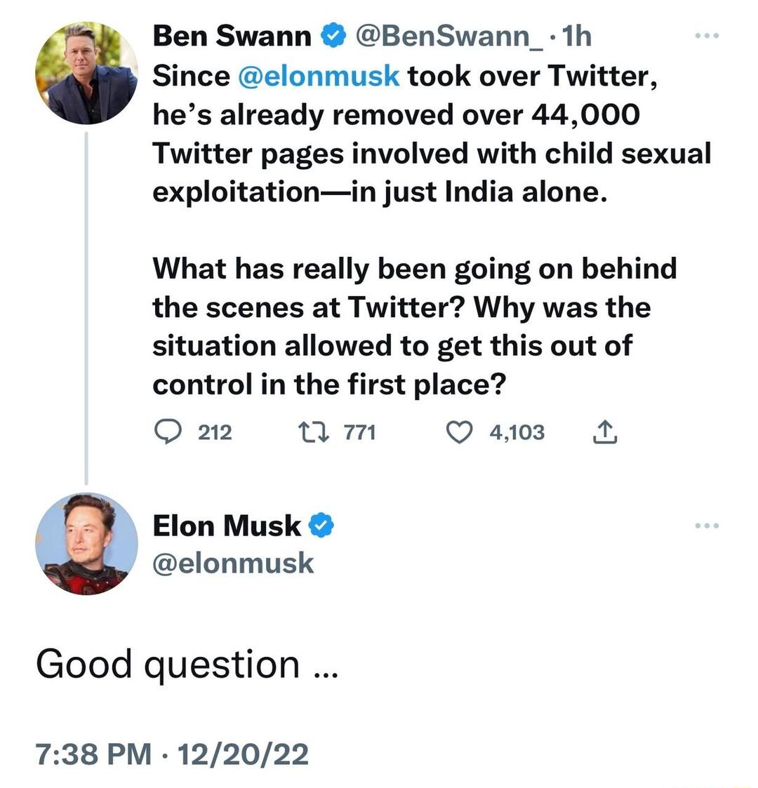 Ben Swann BenSwann_ 1h Since elonmusk took over Twitter hes already removed over 44000 Twitter pages involved with child sexual exploitationin just India alone What has really been going on behind the scenes at Twitter Why was the situation allowed to get this out of control in the first place O 212 am Q st A Elon Musk elonmusk Good question 738 PM 122022