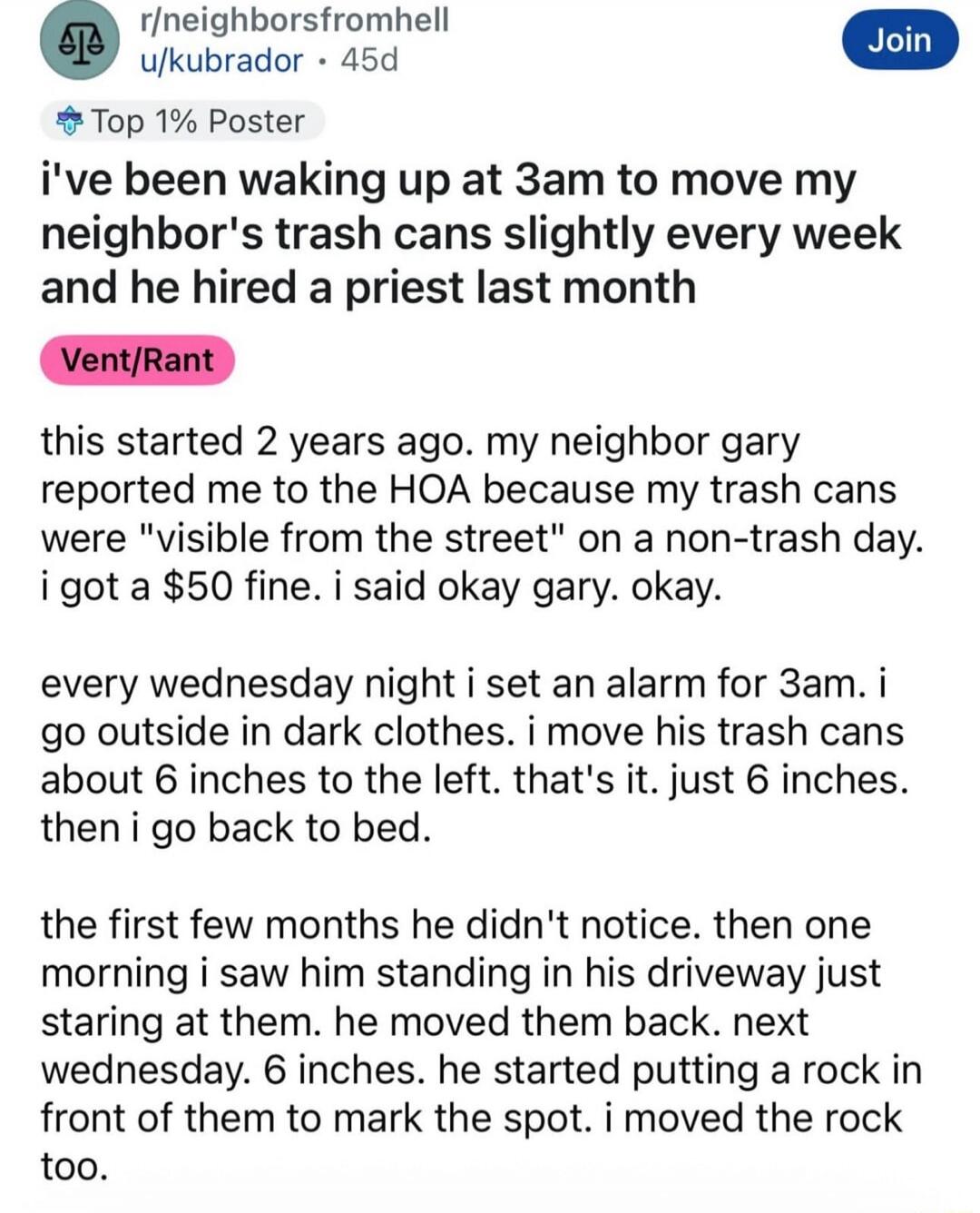 i've been waking up at 3am to move my neighbor's trash cans slightly every week and he hired a priest last month

Vent/Rant

this started 2 years ago. my neighbor gary reported me to the HOA because my trash cans were 
