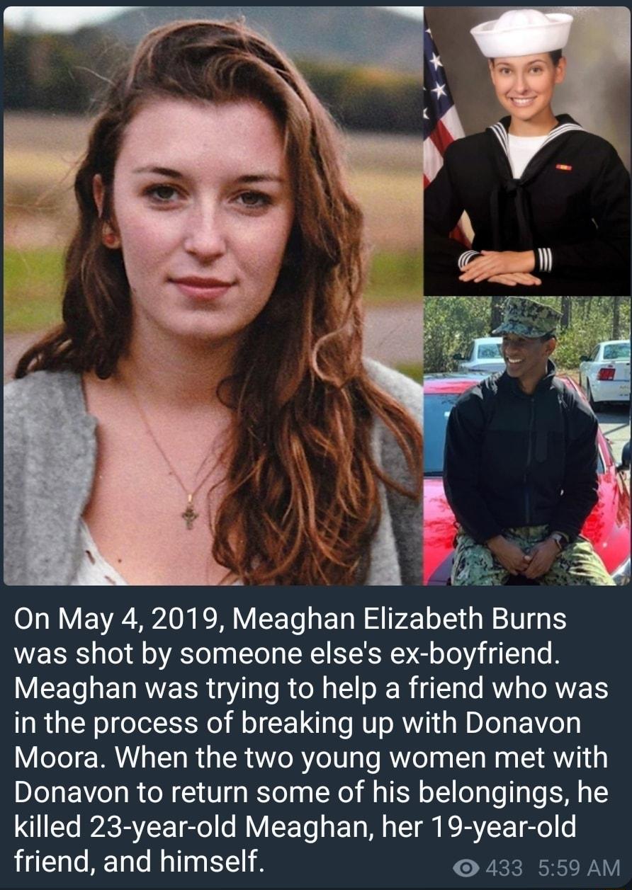 was shot by someone elses ex boyfriend VU EETaE L RVE R8I o RN 1 o Rg 13 o MY s o RWETS in the process of breaking up with Donavon Moora When the two young women met with Donavon to return some of his belongings he killed 23 year old Meaghan her 19 year old friend and himself 433 559 AM