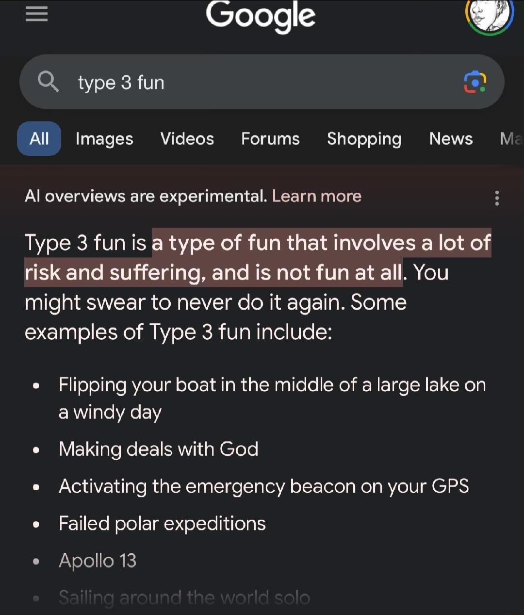 Clelele Q type3fun Al images Videos Forums Shopping News M Al overviews are experimental Learn more Type 3 fun is a type of fun that involves a lot of risk and suffering and is not fun at all You might swear to never do it again Some examples of Type 3 fun include Flipping your boat in the middle of a large lake on awindy day Making deals with God Activating the emergency beacon on your GPS Failed