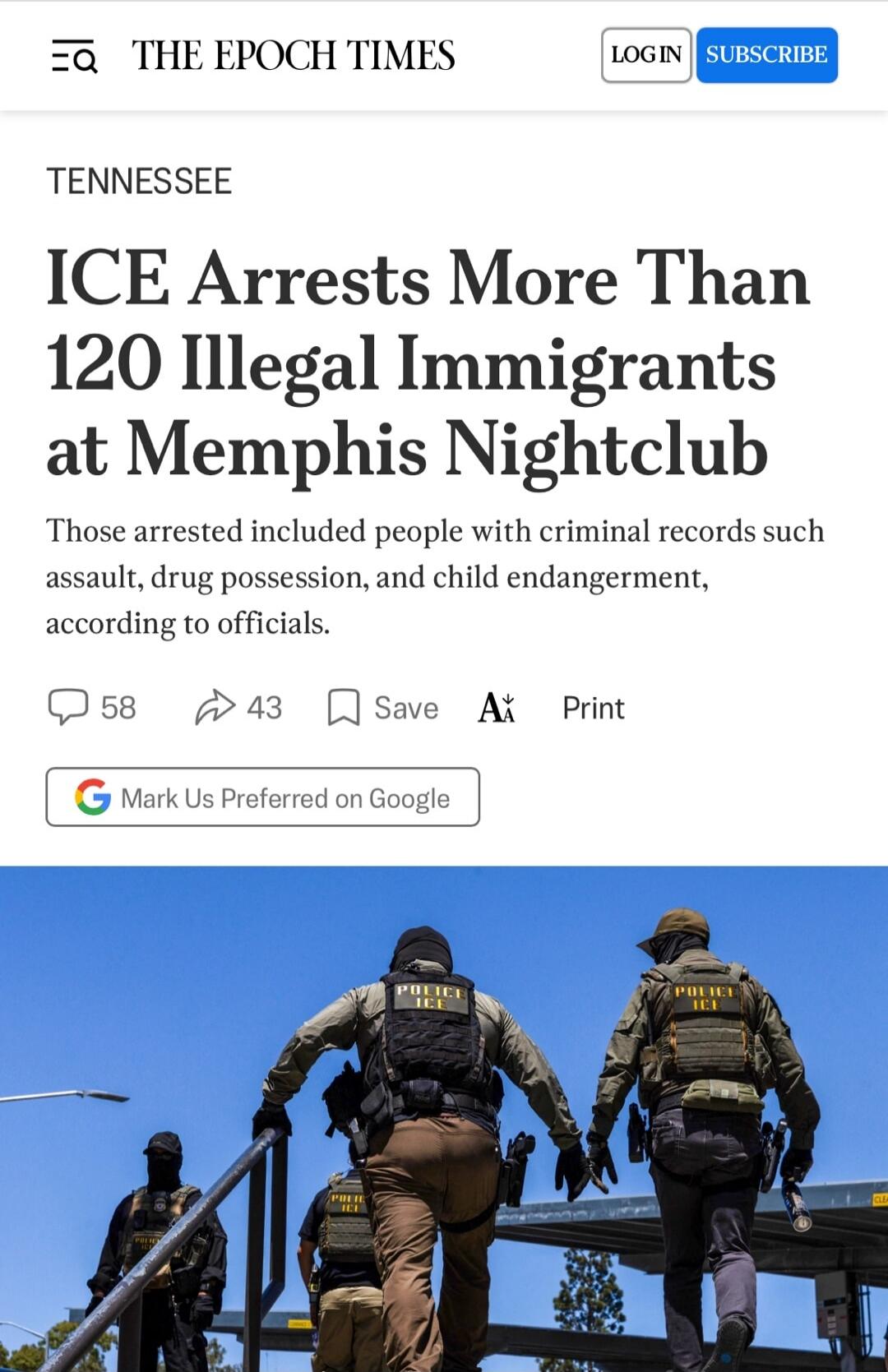 THE EPOCH TIMES LOGIN SUBSCRIBE TENNESSEE ICE Arrests More Than 120 Illegal Immigrants at Memphis Nightclub. Those arrested included people with criminal records such as assault, drug possession, and child endangerment, according to officials. 58 43 Save Print Mark Us Preferred on Google. POLICE ICE.