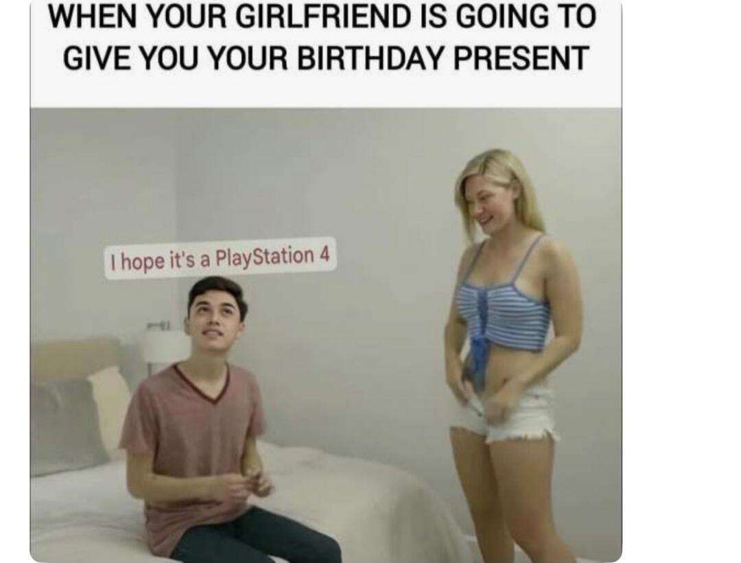 WHEN YOUR GIRLFRIEND IS GOING TO GIVE YOU YOUR BIRTHDAY PRESENT. I hope it's a PlayStation 4
