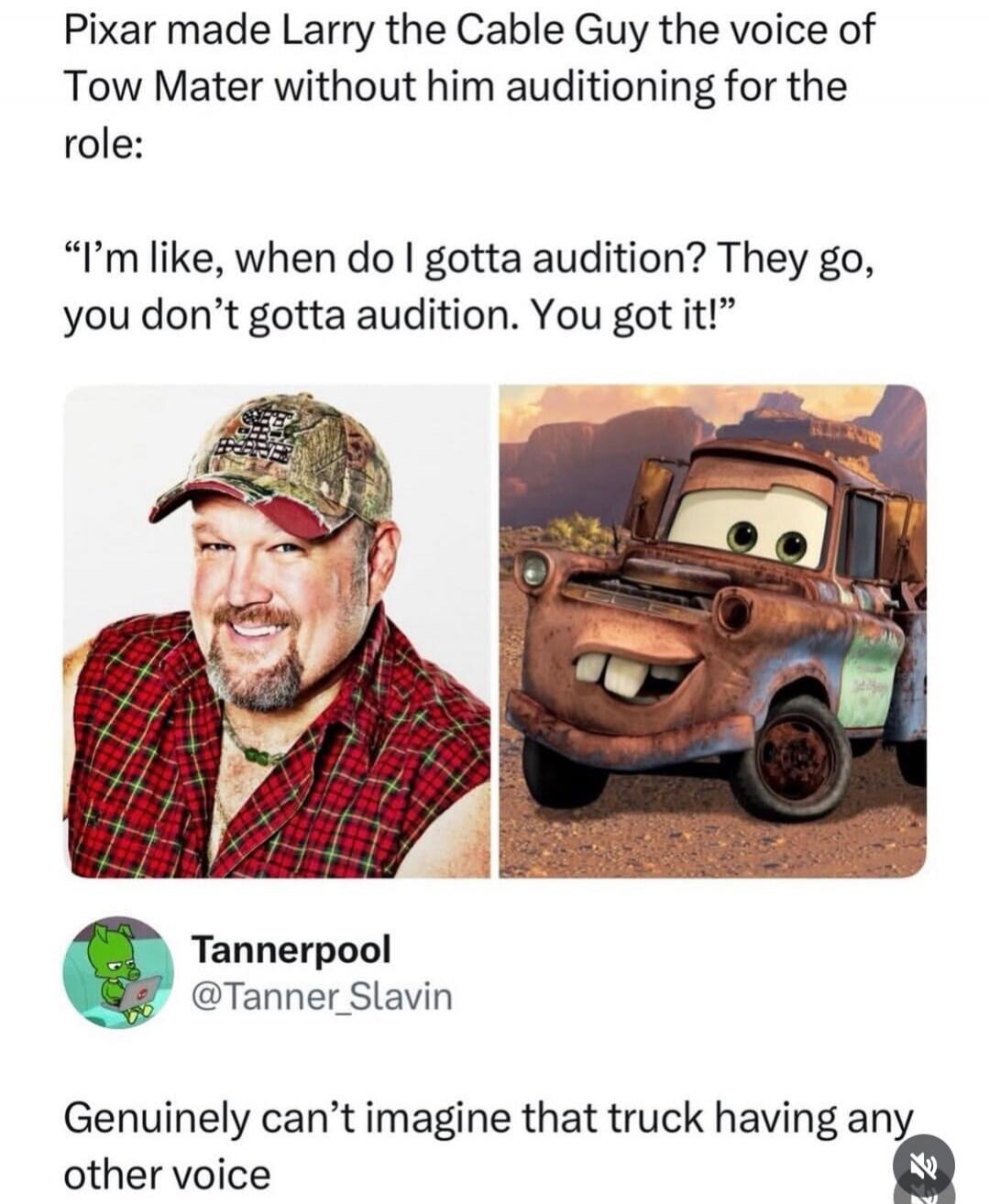 Pixar made Larry the Cable Guy the voice of Tow Mater without him auditioning for the role:

“I'm like, when do I gotta audition? They go, you don't gotta audition. You got it!”

[Images: Larry the Cable Guy and Tow Mater]

Tannerpool @Tanner_Slavin: Genuinely can’t imagine that truck having any other voice