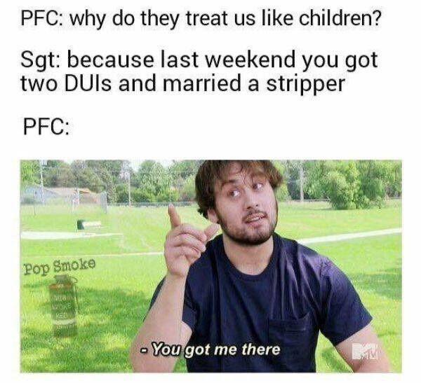 PFC why do they treat us like children Sgt because last weekend you got two DUIs and married a stripper PFC
