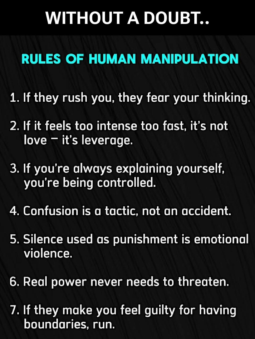 WITHOUT A DOUBT..

RULES OF HUMAN MANIPULATION

1. If they rush you, they fear your thinking.
2. If it feels too intense too fast, it’s not love – it’s leverage.
3. If you’re always explaining yourself, you’re being controlled.
4. Confusion is a tactic, not an accident.
5. Silence used as punishment is emotional violence.
6. Real power never needs 