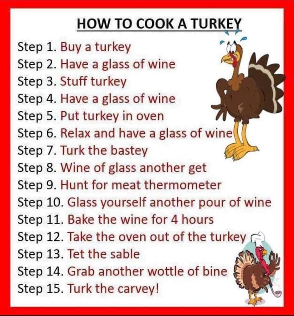 HOW TO COOK A TURKEY Step 1 Buy a turkey Y Step 2 Have a glass of wine Step 3 Stuff turkey Step 4 Have a glass of wine Step 5 Put turkey in oven Step 6 Relax and have a glass of winell Step 7 Turk the bastey Step 8 Wine of glass another get Step 9 Hunt for meat thermometer Step 10 Glass yourself another pour of wine Step 11 Bake the wine for 4 hours Step 12 Take the oven out of the turkey Step 13 