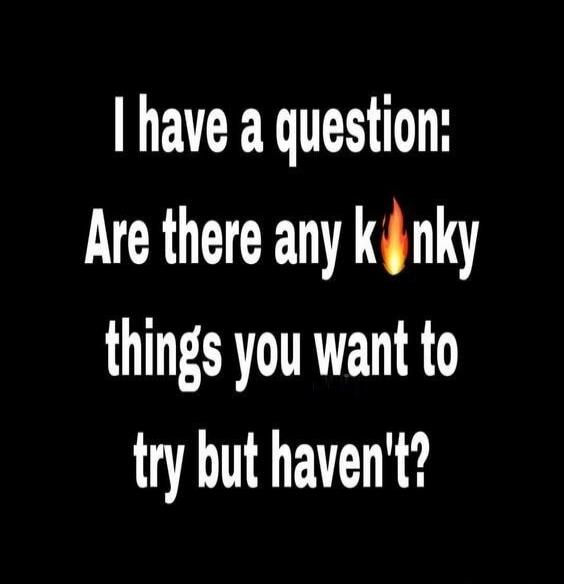 I have a question: Are there any kinky things you want to try but haven't?