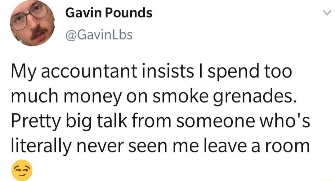 Gavin Pounds GavinLbs My accountant insists spend too much money on smoke grenades Pretty big talk from someone whos literally never seen me leave aroom