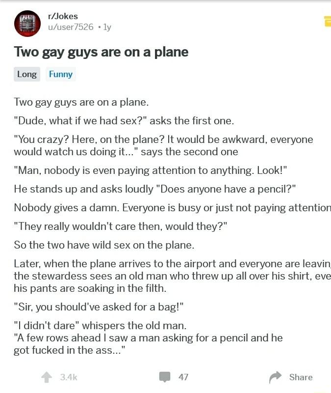 rJokes 0 uuser7526 ly Two gay guys are on a plane Long Funny Two gay guys are on a plane Dude what if we had sex asks the first one You crazy Here on the plane It would be awkward everyone would watch us doing it says the second one Man nobody is even paying attention to anything Look He stands up and asks loudly Does anyone have a pencil Nobody gives a damn Everyone is busy or just not paying att