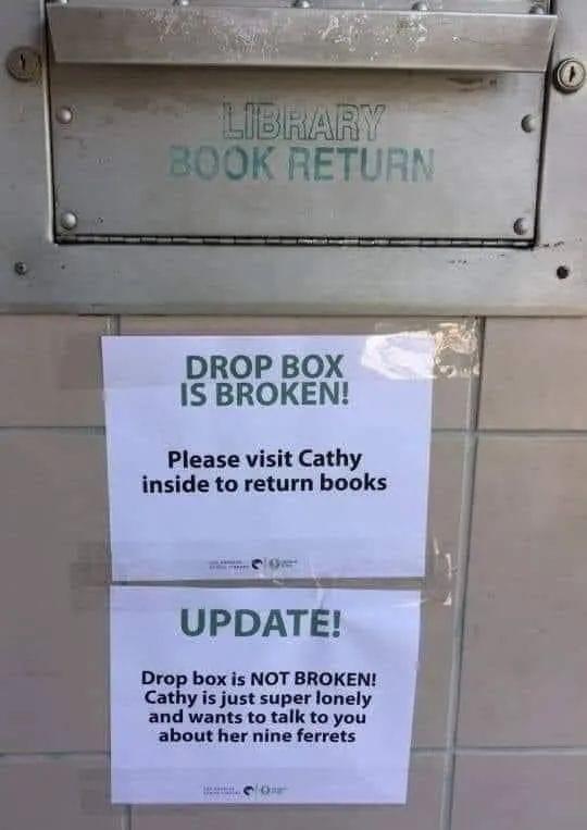 DROP BOX IS BROKEN Please visit Cathy inside to return books UPDATE Drop box is NOT BROKEN Cathy is just super lonely and wants to talk to you about her nine ferrets el