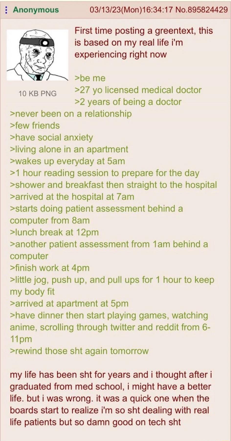 First time posting a greentext, this is based on my real life I'm experiencing right now. Be me. 27 yo licensed medical doctor. 2 years of being a doctor. Never been on a relationship. Few friends. Have social anxiety. Living alone in an apartment. Wakes up everyday at 5am. 1 hour reading session to prepare for the day. Shower and breakfast then st