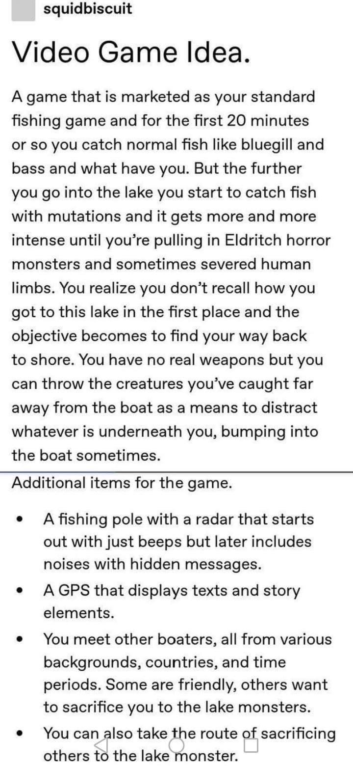 squidbiscuit Video Game ldea A game that is marketed as your standard fishing game and for the first 20 minutes or so you catch normal fish like bluegill and bass and what have you But the further you go into the lake you start to catch fish with mutations and it gets more and more intense until youre pulling in Eldritch horror monsters and sometimes severed human limbs You realize you dont recall