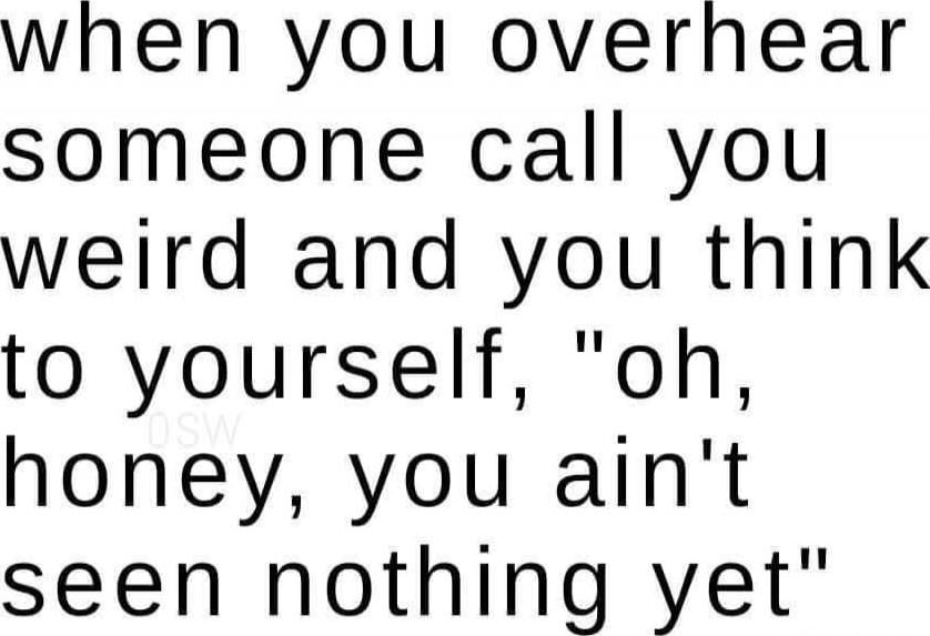 when you overhear someone call you weird and you think to yourself, 
