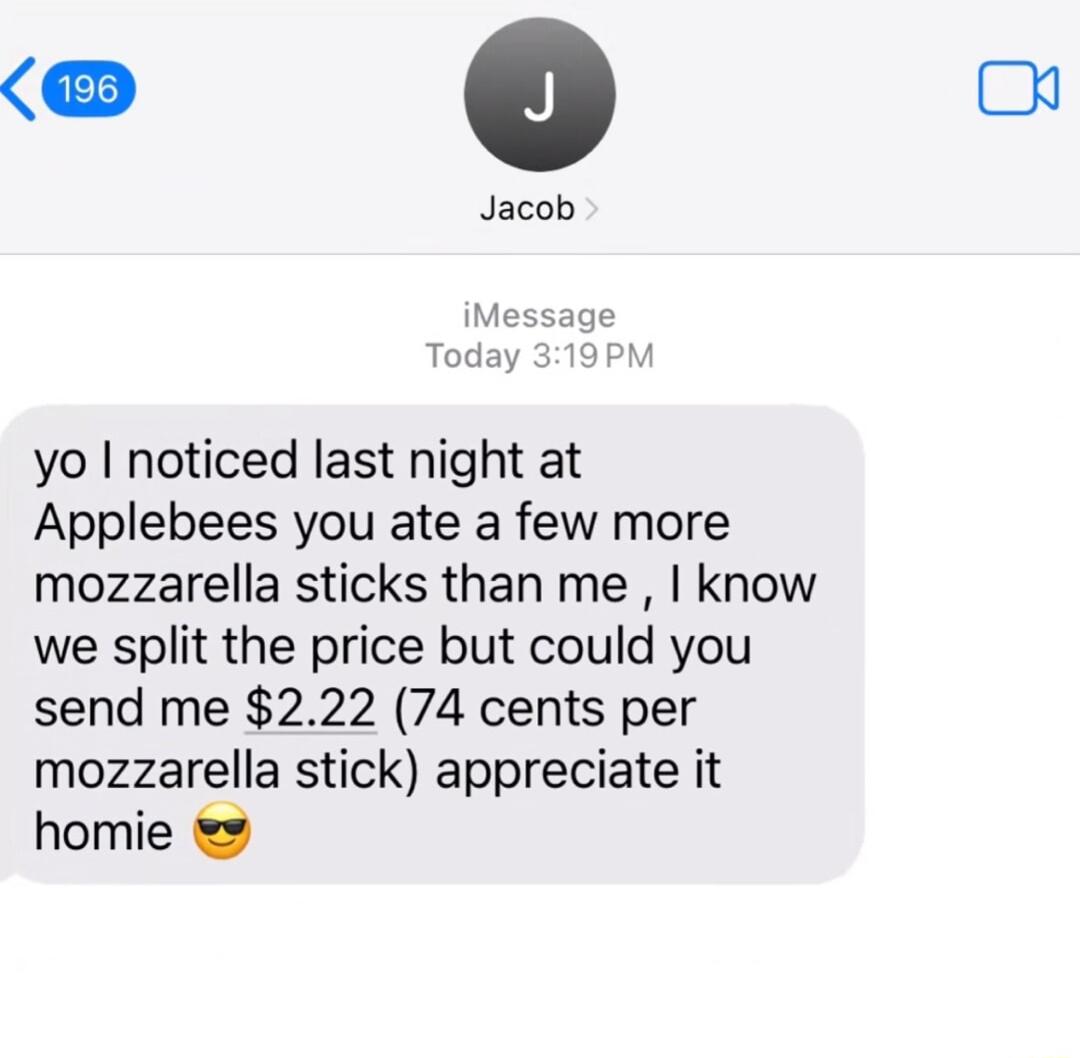 0 Jacob iMessage Tod yo noticed last night at Applebees you ate a few more mozzarella sticks than me know we split the price but could you send me 222 74 cents per mozzarella stick appreciate it homie 2